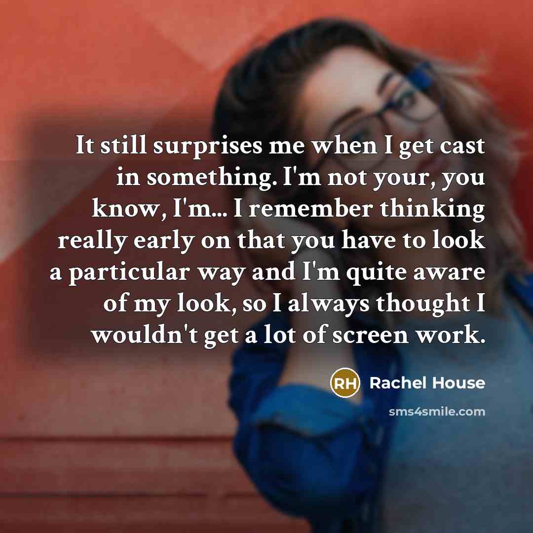 “It still surprises me when I get cast in something. I'm not your, you know, I'm... I remember thinking really early on that you have to look a particular way and I'm quite aware of my look, so I always thought I wouldn't get a lot of screen work.” quote by Rachel House