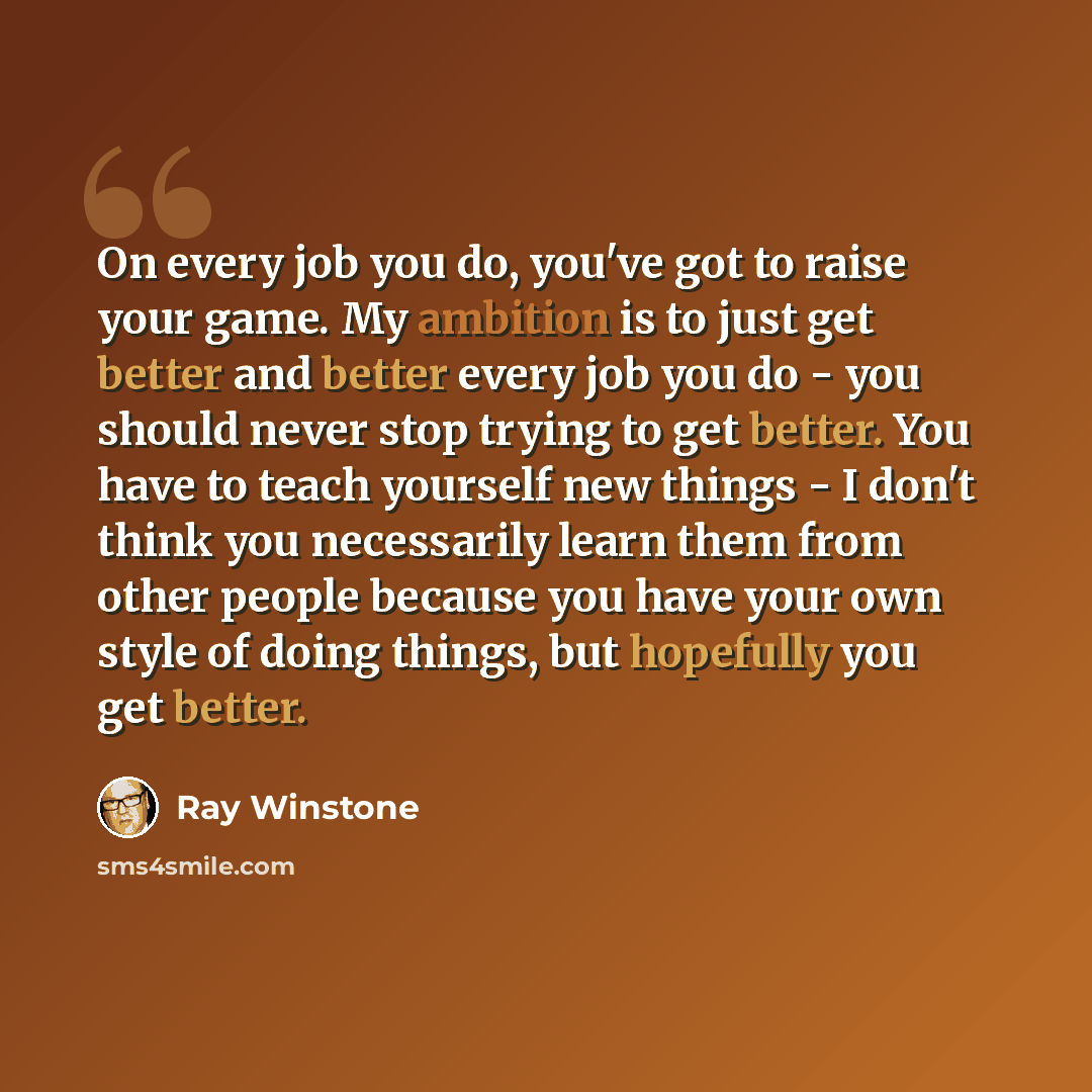 “On every job you do, you've got to raise your game. My ambition is to just get better and better every job you do - you should never stop trying to get better. You have to teach yourself new things - I don't think you necessarily learn them from other people because you have your own style of…” quote by Ray Winstone