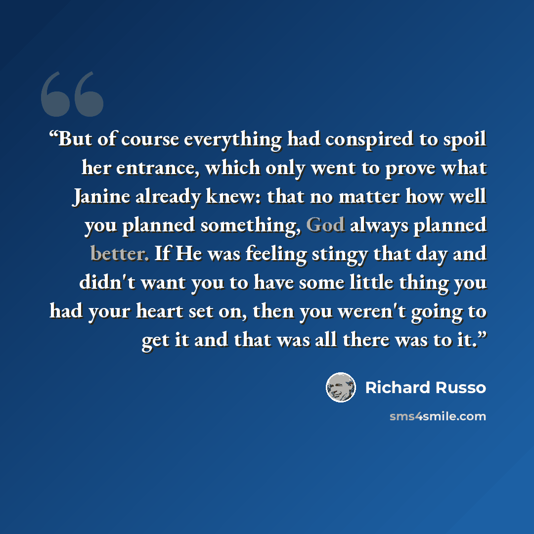 “But of course everything had conspired to spoil her entrance, which only went to prove what Janine already knew: that no matter how well you planned something, God always planned better. If He was feeling stingy that day and didn't want you to have some little thing you had your heart set on, then…” quote by Richard Russo