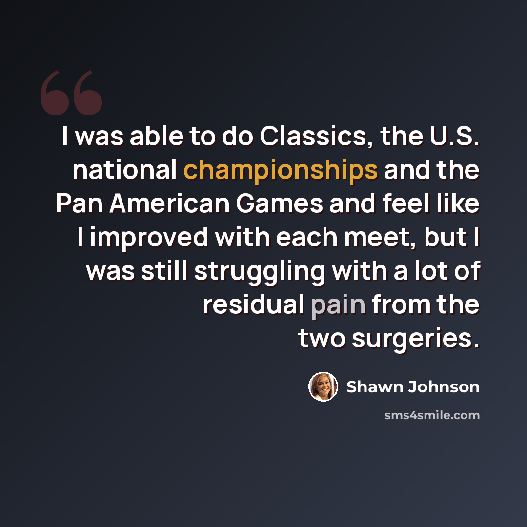“I was able to do Classics, the U.S. national championships and the Pan American Games and feel like I improved with each meet, but I was still struggling with a lot of residual pain from the two surgeries.” quote by Shawn Johnson