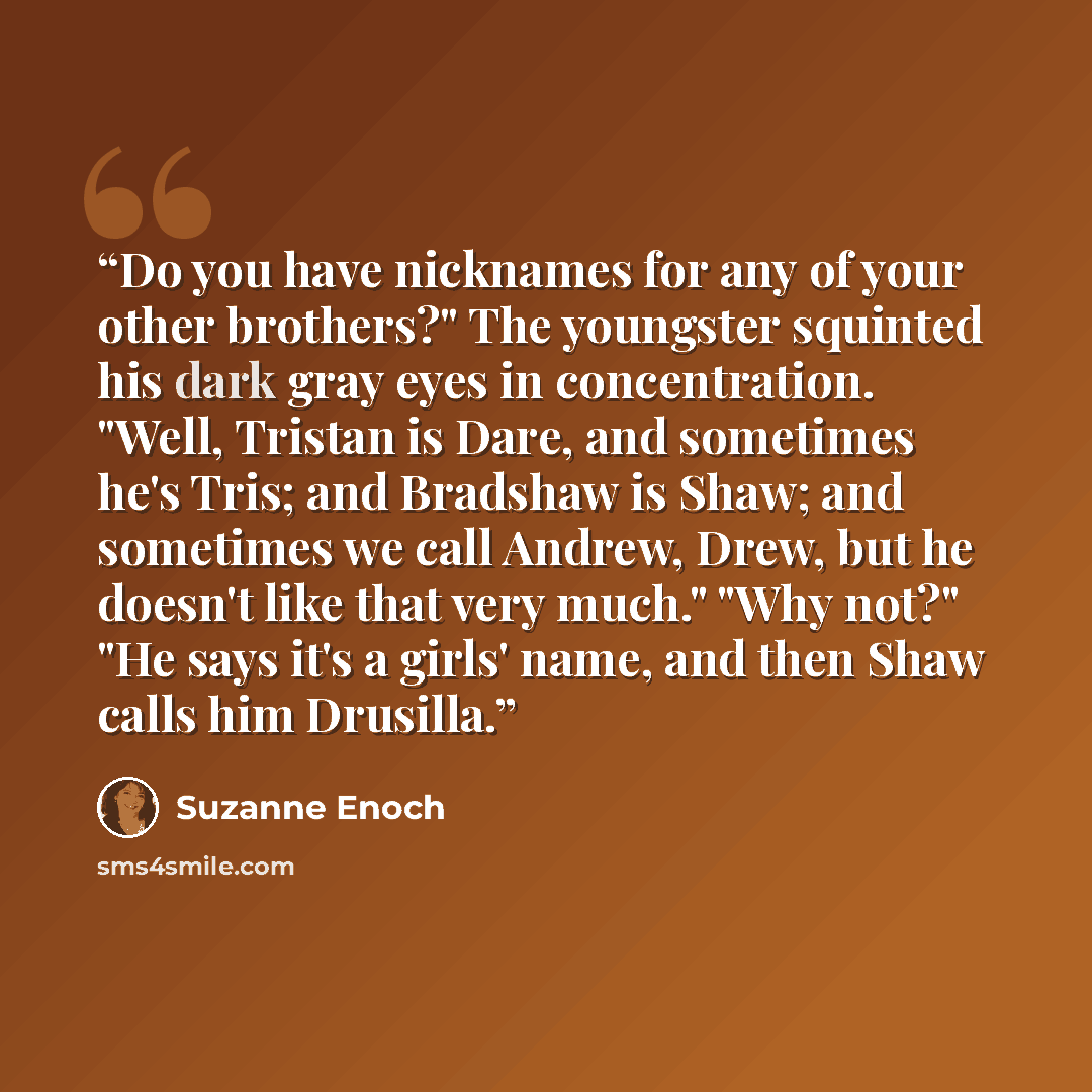 “Do you have nicknames for any of your other brothers?" The youngster squinted his dark gray eyes in concentration. "Well, Tristan is Dare, and sometimes he's Tris; and Bradshaw is Shaw; and sometimes we call Andrew, Drew, but he doesn't like that very much." "Why not?" "He says it's a girls' name…” quote by Suzanne Enoch