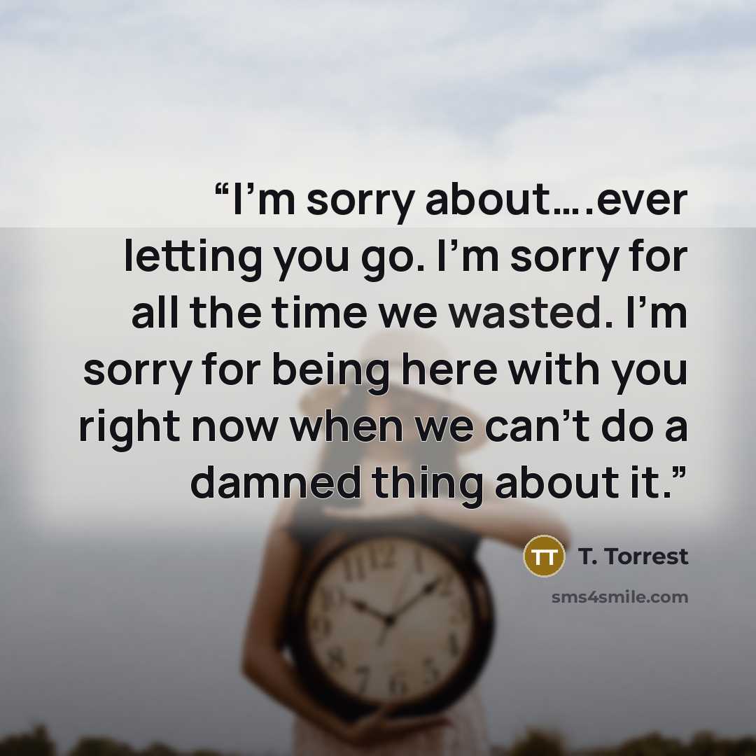 “I’m sorry about….ever letting you go. I’m sorry for all the time we wasted. I’m sorry for being here with you right now when we can’t do a damned thing about it.” quote by T. Torrest