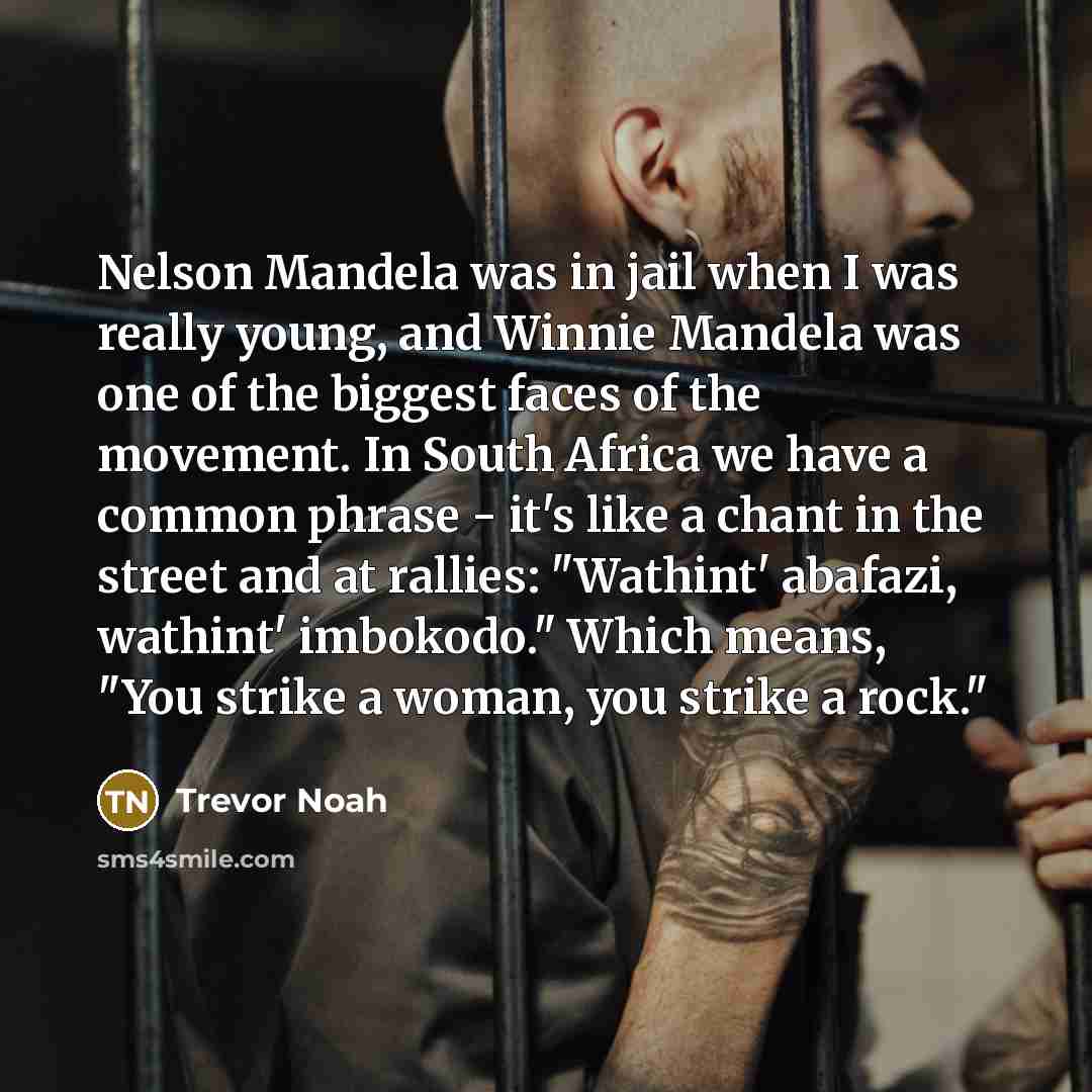 “Nelson Mandela was in jail when I was really young, and Winnie Mandela was one of the biggest faces of the movement. In South Africa we have a common phrase - it's like a chant in the street and at rallies: "Wathint' abafazi, wathint' imbokodo." Which means, "You strike a woman, you strike a rock."” quote by Trevor Noah