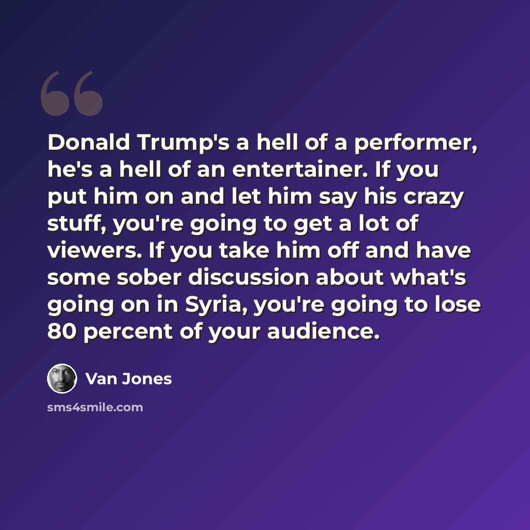 “Donald Trump's a hell of a performer, he's a hell of an entertainer. If you put him on and let him say his crazy stuff, you're going to get a lot of viewers. If you take him off and have some sober discussion about what's going on in Syria, you're going to lose 80 percent of your audience.” quote by Van Jones
