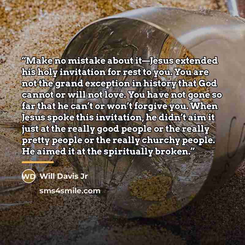 “Make no mistake about it—Jesus extended his holy invitation for rest to you. You are not the grand exception in history that God cannot or will not love. You have not gone so far that he can’t or won’t forgive you. When Jesus spoke this invitation, he didn’t aim it just at the really good people…” quote by Will Davis Jr