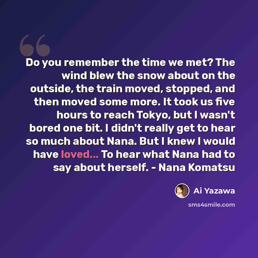 “Do you remember the time we met? The wind blew the snow about on the outside, the train moved, stopped, and then moved some more. It took us five hours to reach Tokyo, but I wasn't bored one bit. I didn't really get to hear so much about Nana. But I knew I would have loved... To hear what Nana had…” quote by Ai Yazawa
