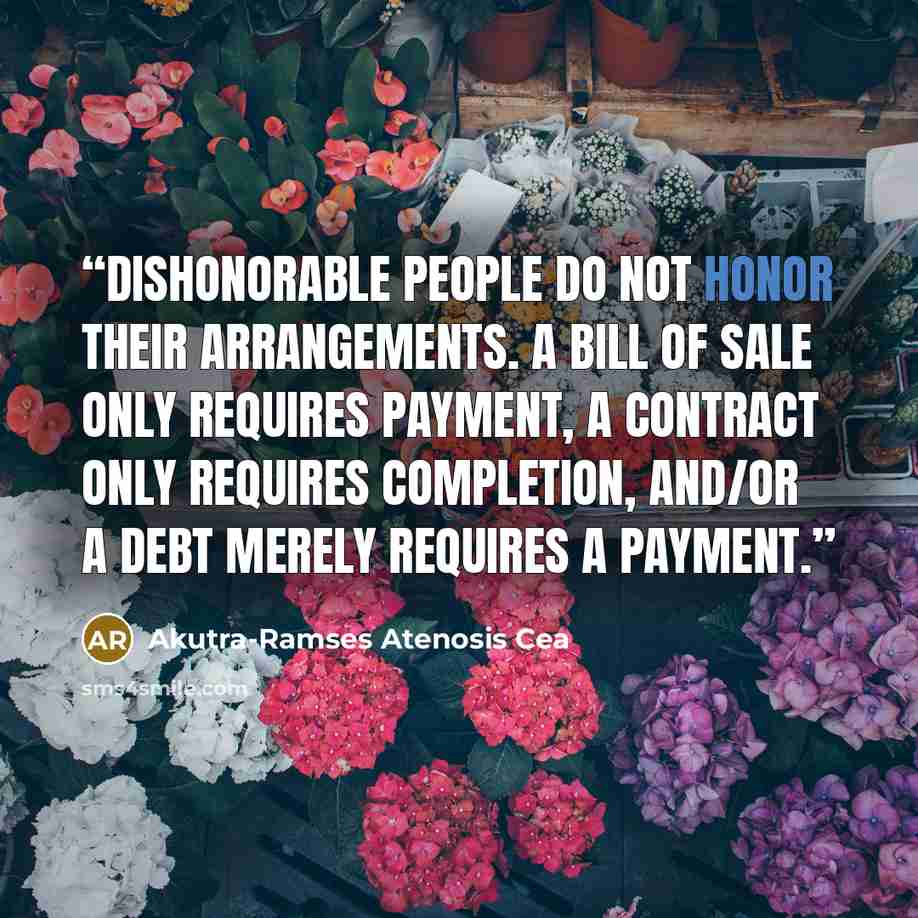 “Dishonorable people do not honor their arrangements. A bill of sale only requires payment, a contract only requires completion, and/or a debt merely requires a payment.” quote by Akutra-Ramses Atenosis Cea