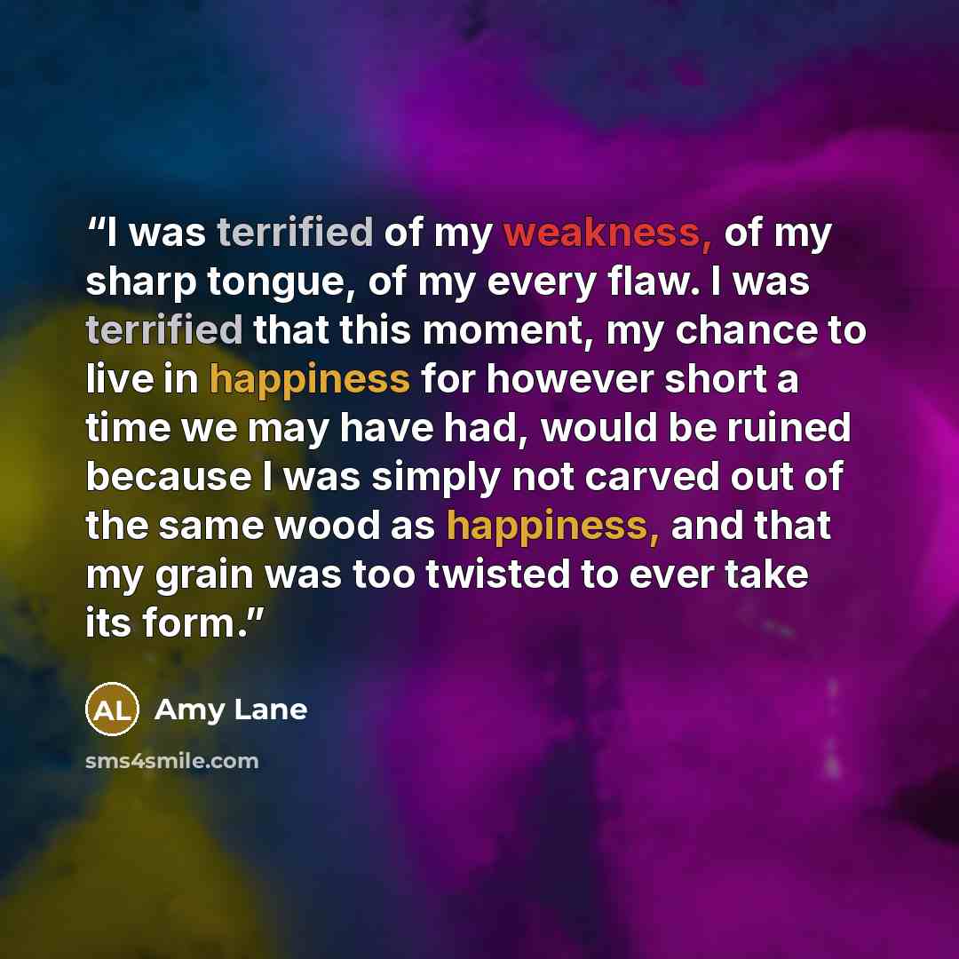 “I was terrified of my weakness, of my sharp tongue, of my every flaw. I was terrified that this moment, my chance to live in happiness for however short a time we may have had, would be ruined because I was simply not carved out of the same wood as happiness, and that my grain was too twisted to…” quote by Amy Lane