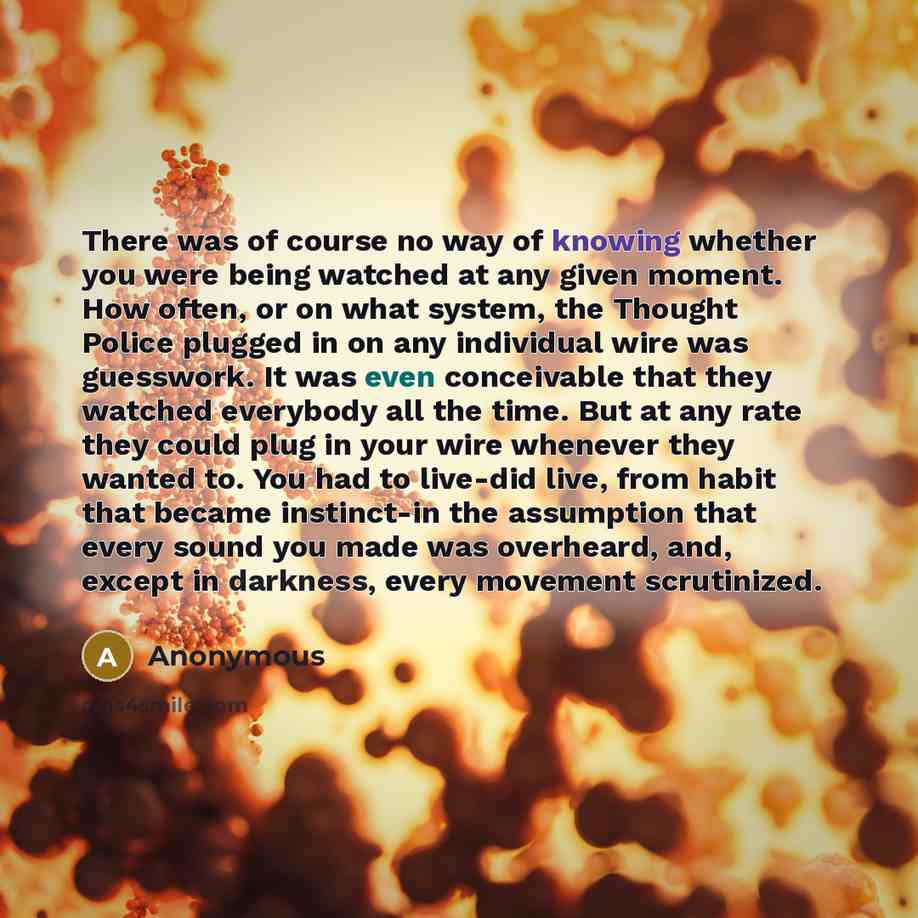 “There was of course no way of knowing whether you were being watched at any given moment. How often, or on what system, the Thought Police plugged in on any individual wire was guesswork. It was even conceivable that they watched everybody all the time. But at any rate they could plug in your wire…” quote by Anonymous