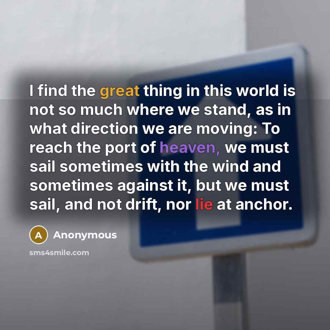 “I find the great thing in this world is not so much where we stand, as in what direction we are moving: To reach the port of heaven, we must sail sometimes with the wind and sometimes against it, but we must sail, and not drift, nor lie at anchor.” quote by Anonymous