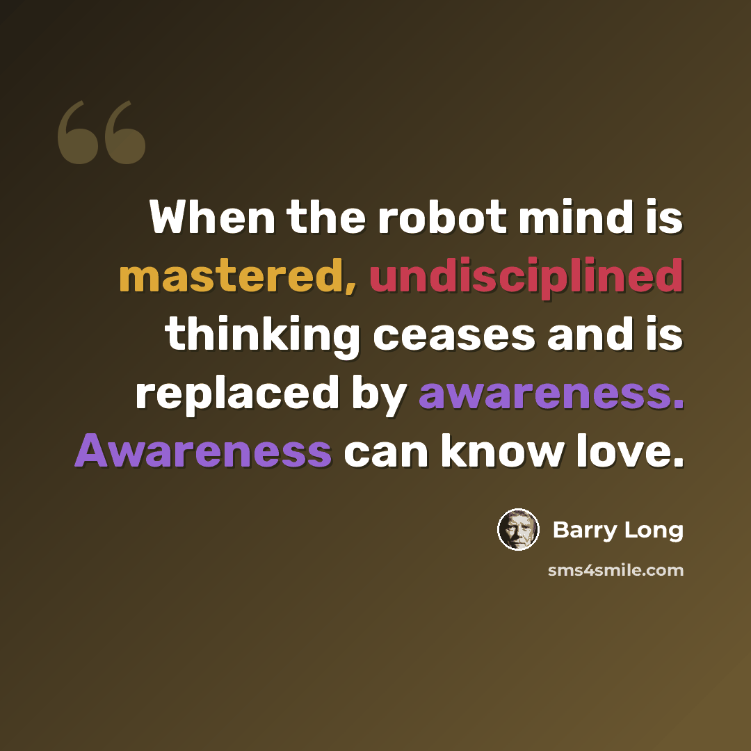 “When the robot mind is mastered, undisciplined thinking ceases and is replaced by awareness. Awareness can know love.” quote by Barry Long