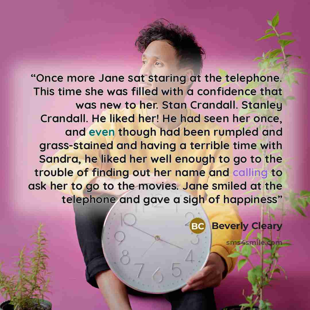 “Once more Jane sat staring at the telephone. This time she was filled with a confidence that was new to her. Stan Crandall. Stanley Crandall. He liked her! He had seen her once, and even though had been rumpled and grass-stained and having a terrible time with Sandra, he liked her well enough to…” quote by Beverly Cleary