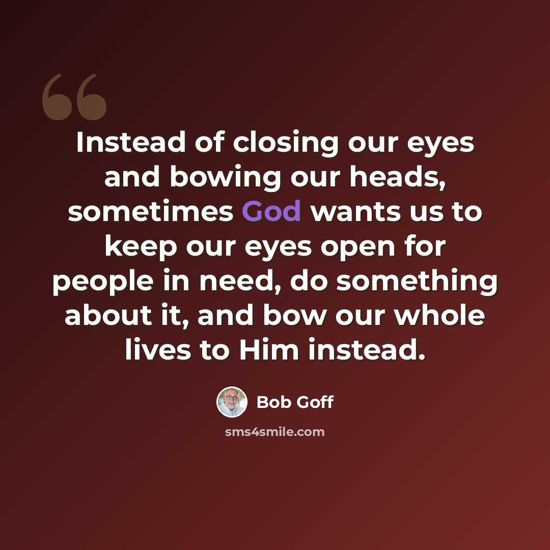 “Instead of closing our eyes and bowing our heads, sometimes God wants us to keep our eyes open for people in need, do something about it, and bow our whole lives to Him instead.” quote by Bob Goff