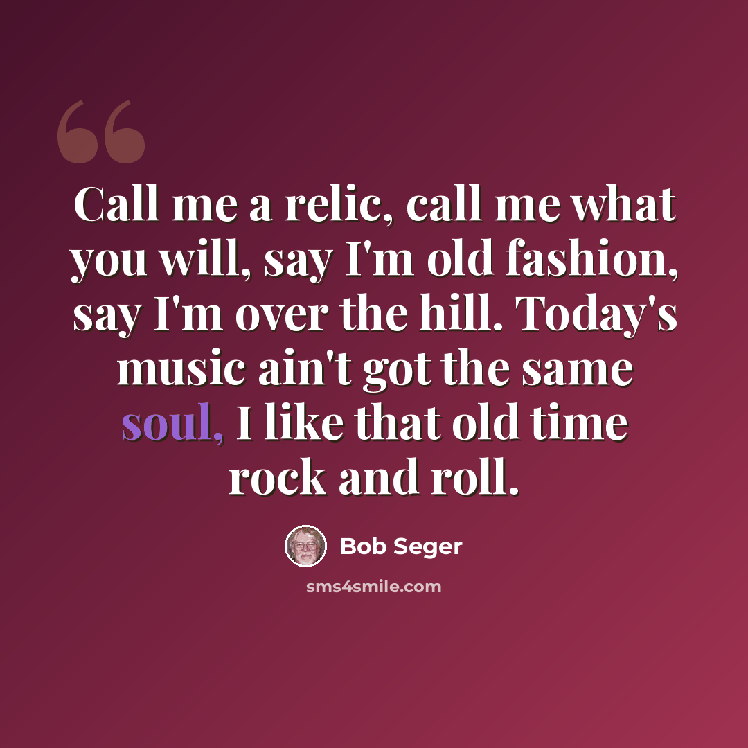 “Call me a relic, call me what you will, say I'm old fashion, say I'm over the hill. Today's music ain't got the same soul, I like that old time rock and roll.” quote by Bob Seger