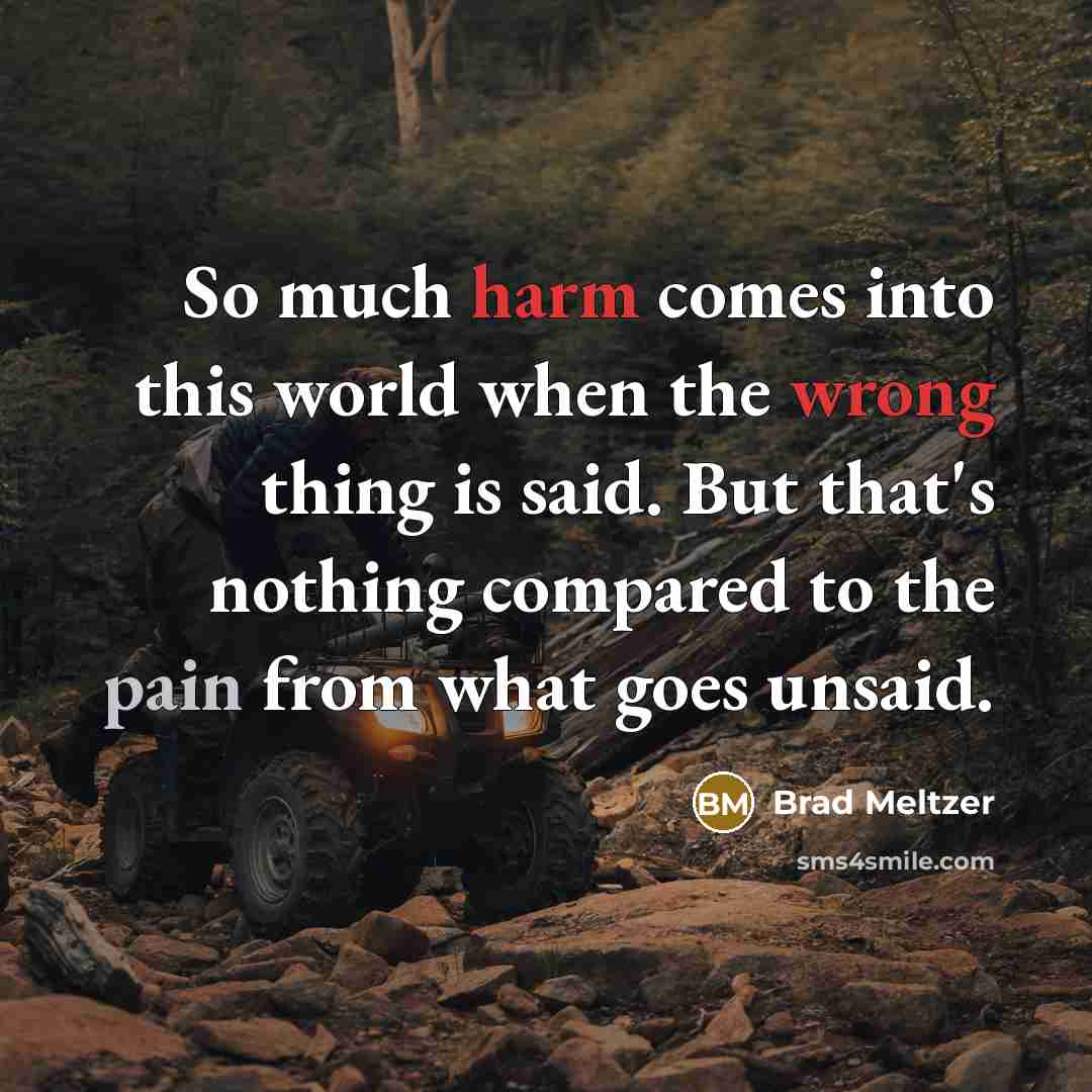 “So much harm comes into this world when the wrong thing is said. But that's nothing compared to the pain from what goes unsaid.” quote by Brad Meltzer