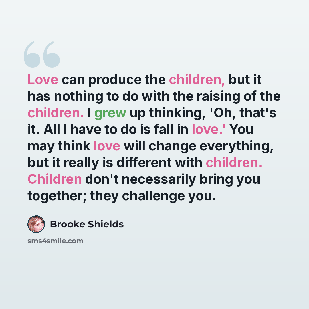 “Love can produce the children, but it has nothing to do with the raising of the children. I grew up thinking, 'Oh, that's it. All I have to do is fall in love.' You may think love will change everything, but it really is different with children. Children don't necessarily bring you together; they…” quote by Brooke Shields