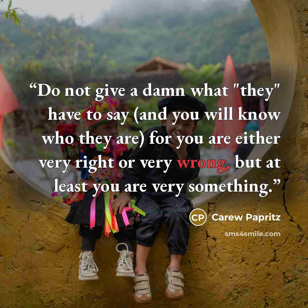 “Do not give a damn what "they" have to say (and you will know who they are) for you are either very right or very wrong, but at least you are very something.” quote by Carew Papritz