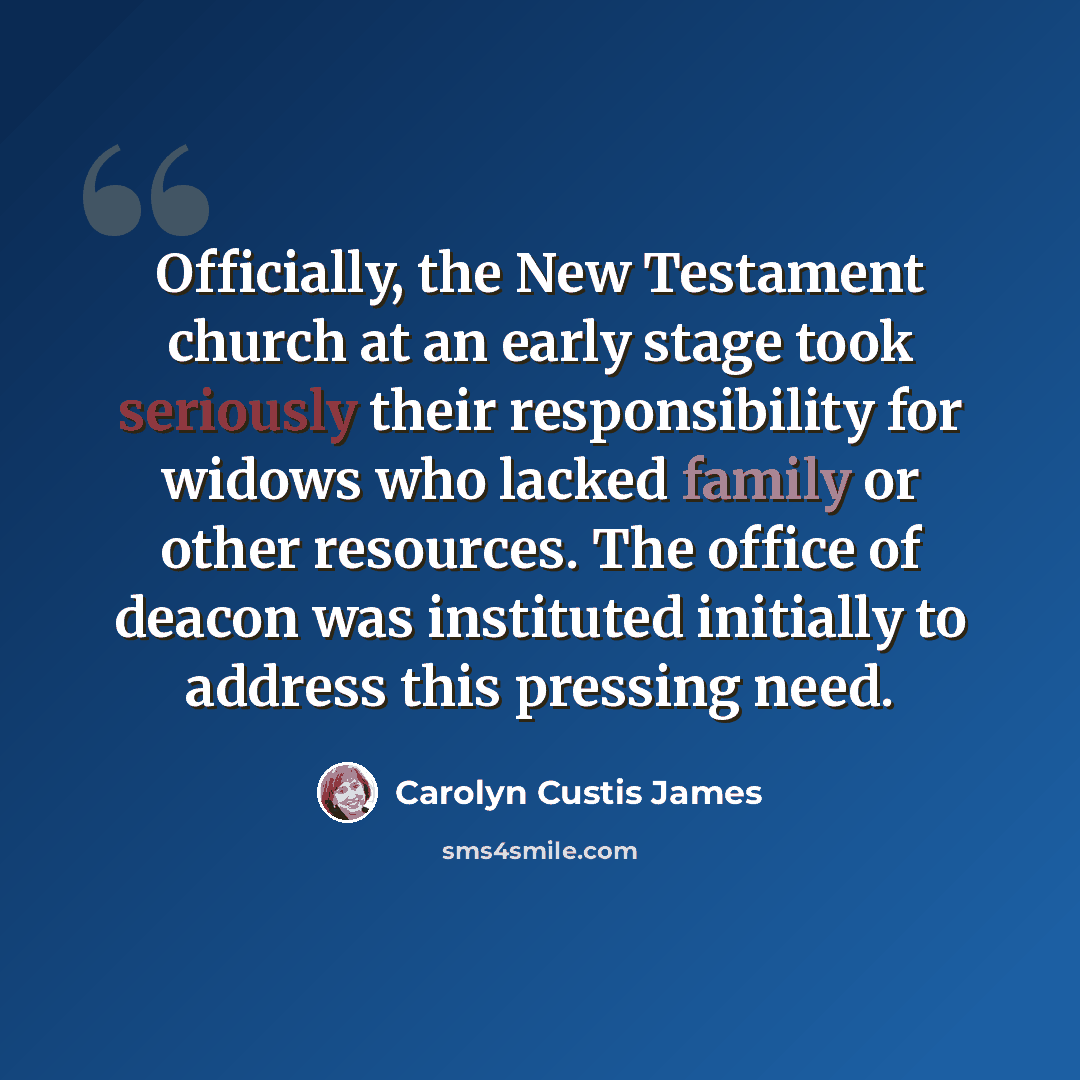 “Officially, the New Testament church at an early stage took seriously their responsibility for widows who lacked family or other resources. The office of deacon was instituted initially to address this pressing need.” quote by Carolyn Custis James