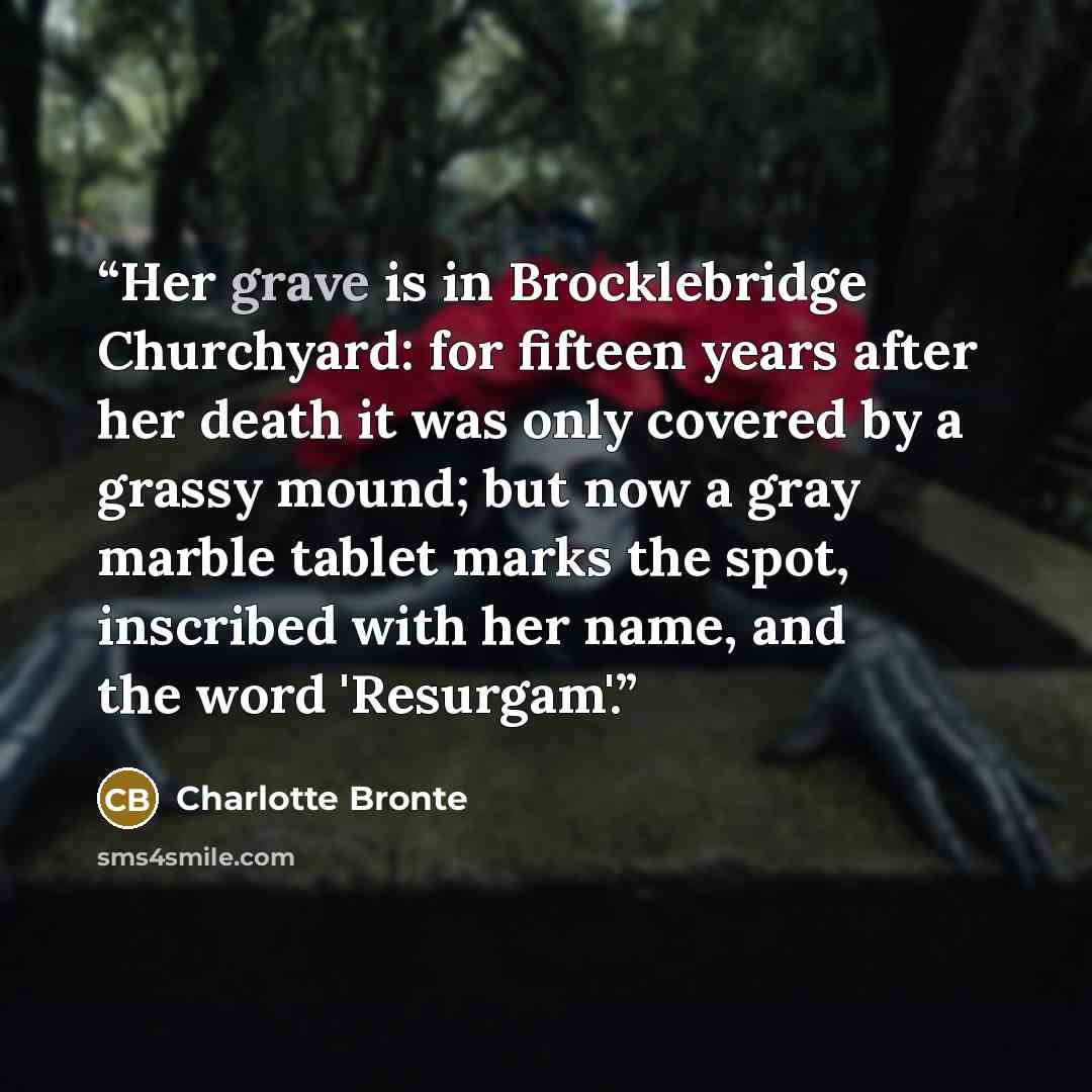 “Her grave is in Brocklebridge Churchyard: for fifteen years after her death it was only covered by a grassy mound; but now a gray marble tablet marks the spot, inscribed with her name, and the word 'Resurgam'.” quote by Charlotte Brontë