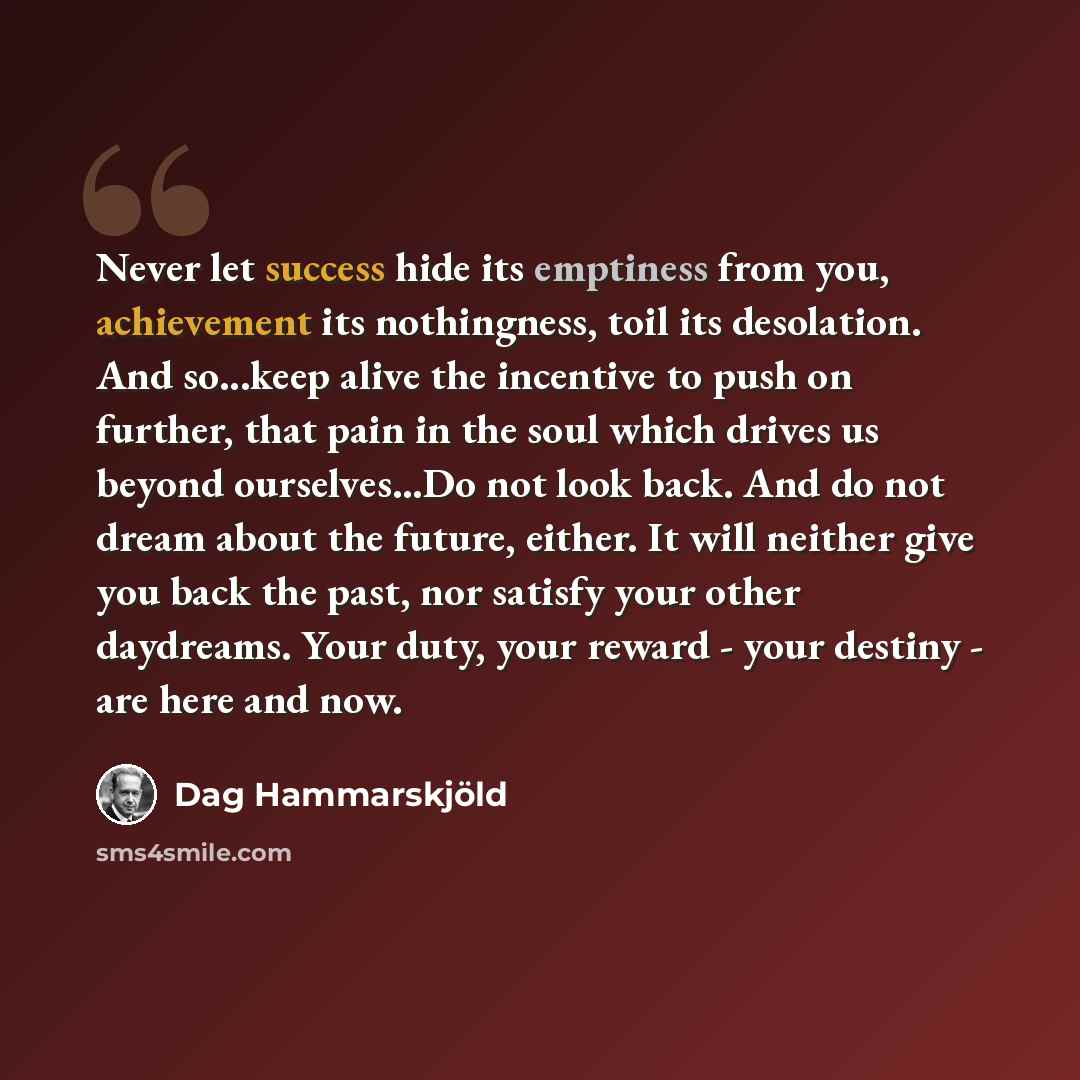 “Never let success hide its emptiness from you, achievement its nothingness, toil its desolation. And so...keep alive the incentive to push on further, that pain in the soul which drives us beyond ourselves...Do not look back. And do not dream about the future, either. It will neither give you back…” quote by Dag Hammarskjold