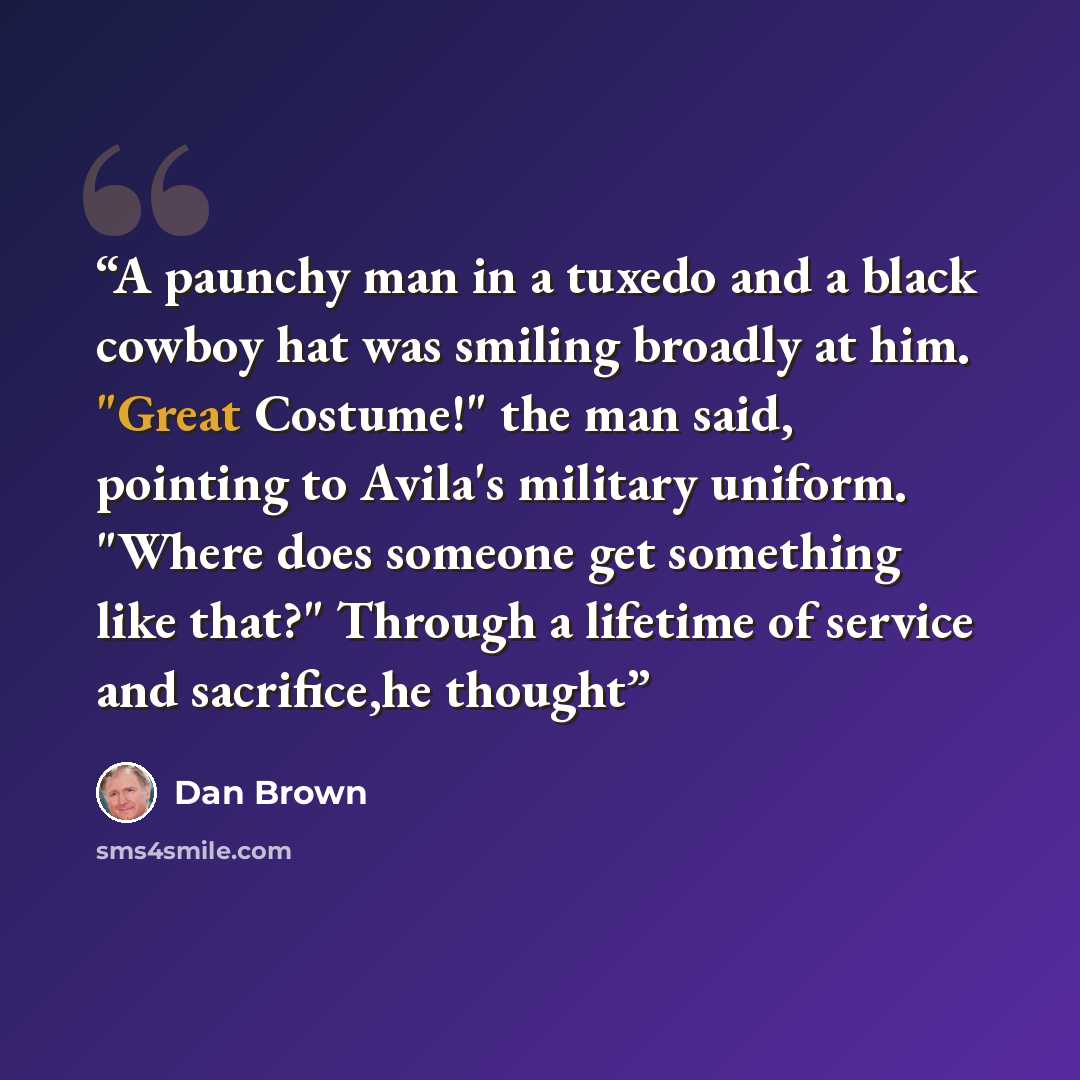 “A paunchy man in a tuxedo and a black cowboy hat was smiling broadly at him. "Great Costume!" the man said, pointing to Avila's military uniform. "Where does someone get something like that?" Through a lifetime of service and sacrifice,he thought” quote by Dan Brown