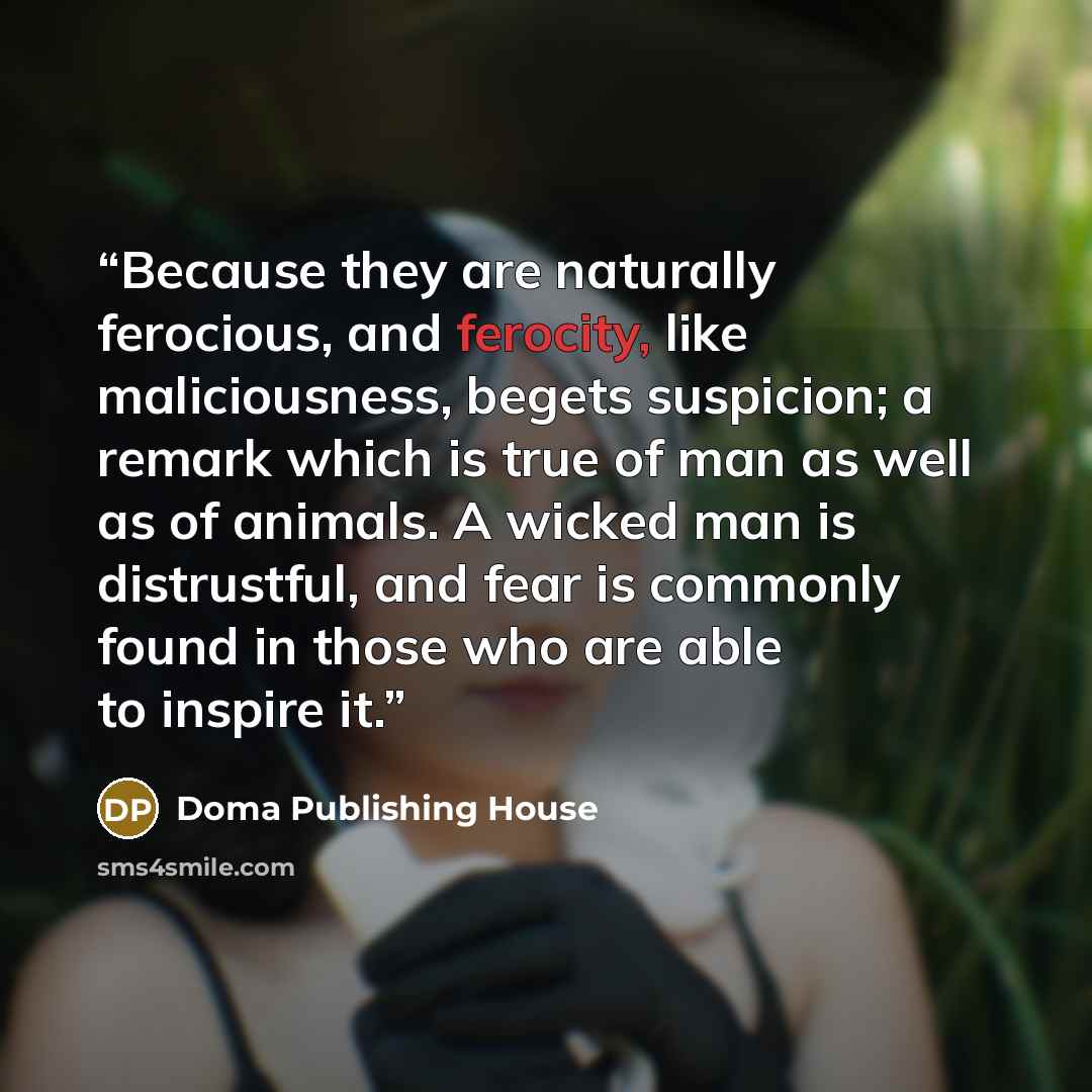 “Because they are naturally ferocious, and ferocity, like maliciousness, begets suspicion; a remark which is true of man as well as of animals. A wicked man is distrustful, and fear is commonly found in those who are able to inspire it.” quote by Doma Publishing House
