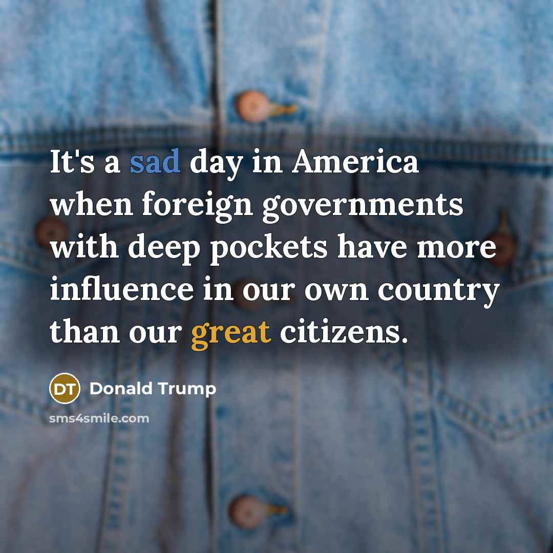 “It's a sad day in America when foreign governments with deep pockets have more influence in our own country than our great citizens.” quote by Donald Trump