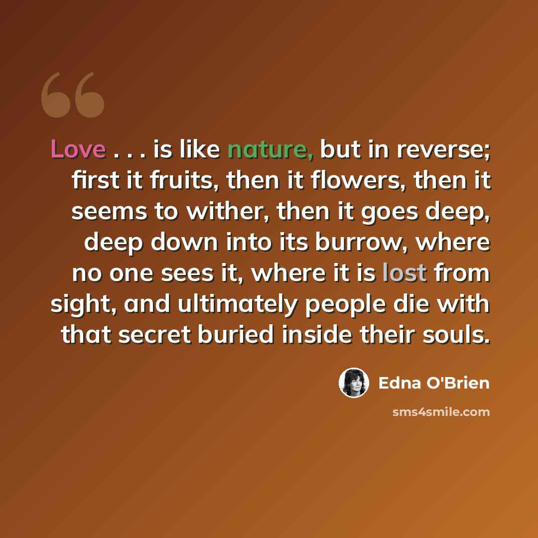 “Love . . . is like nature, but in reverse; first it fruits, then it flowers, then it seems to wither, then it goes deep, deep down into its burrow, where no one sees it, where it is lost from sight, and ultimately people die with that secret buried inside their souls.” quote by Edna O'Brien