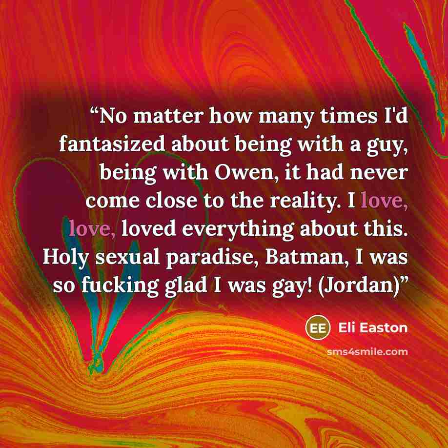 “No matter how many times I'd fantasized about being with a guy, being with Owen, it had never come close to the reality. I love, love, loved everything about this. Holy sexual paradise, Batman, I was so fucking glad I was gay! (Jordan)” quote by Eli Easton