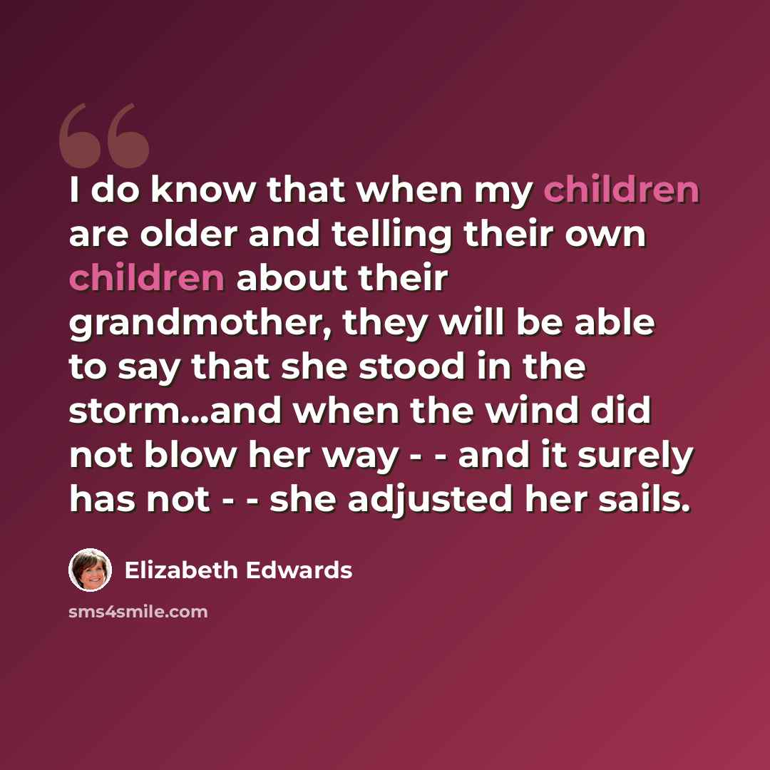 “I do know that when my children are older and telling their own children about their grandmother, they will be able to say that she stood in the storm...and when the wind did not blow her way - - and it surely has not - - she adjusted her sails.” quote by Elizabeth Edwards