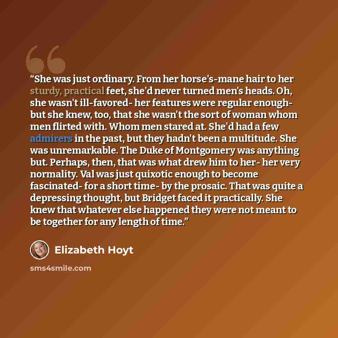 “She was just ordinary. From her horse's-mane hair to her sturdy, practical feet, she'd never turned men's heads. Oh, she wasn't ill-favored- her features were regular enough- but she knew, too, that she wasn't the sort of woman whom men flirted with. Whom men stared at. She'd had a few admirers in…” quote by Elizabeth Hoyt