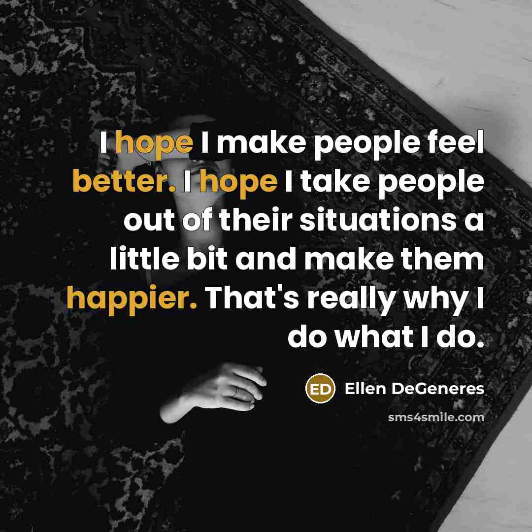 “I hope I make people feel better. I hope I take people out of their situations a little bit and make them happier. That's really why I do what I do.” quote by Ellen DeGeneres