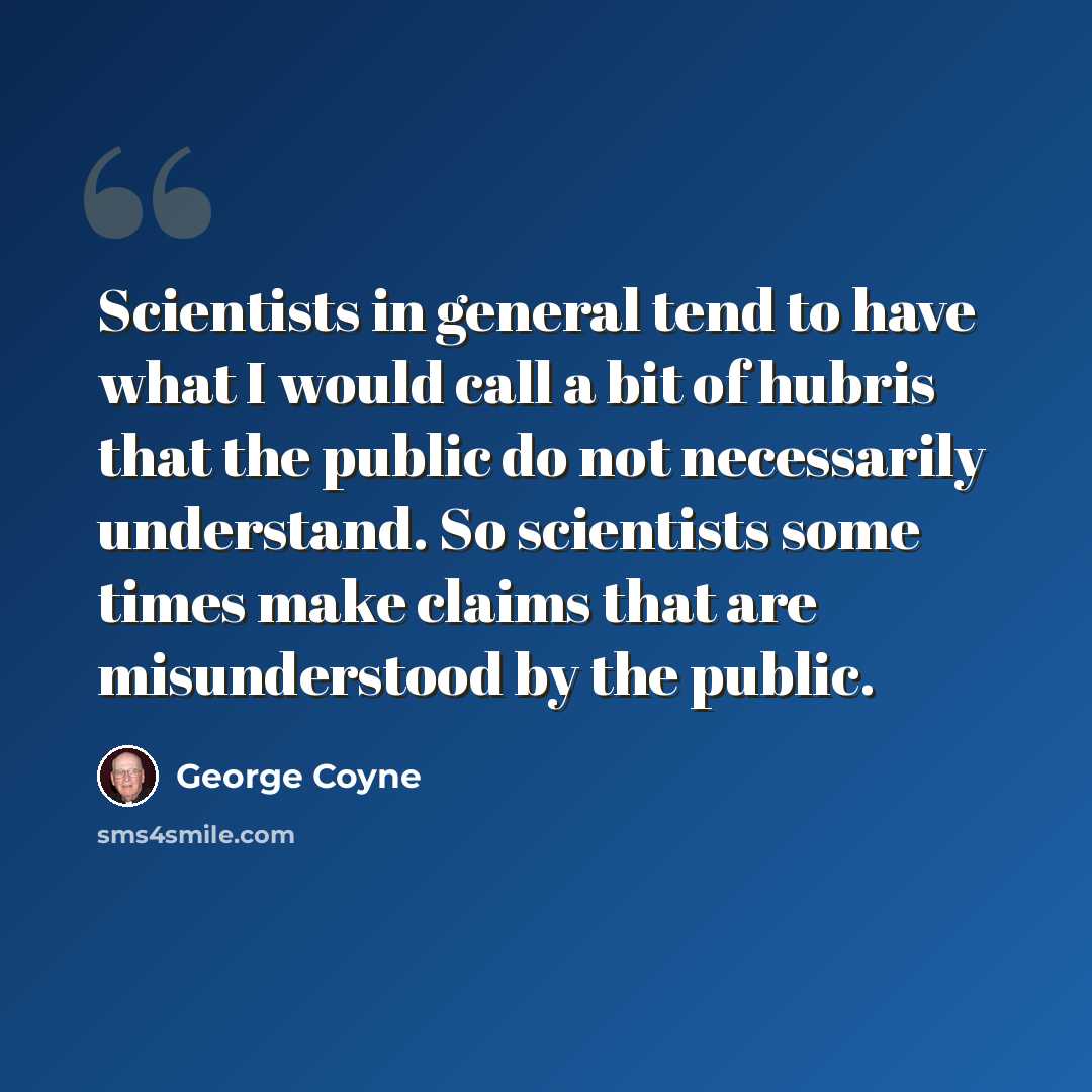 “Scientists in general tend to have what I would call a bit of hubris that the public do not necessarily understand. So scientists some times make claims that are misunderstood by the public.” quote by George Coyne