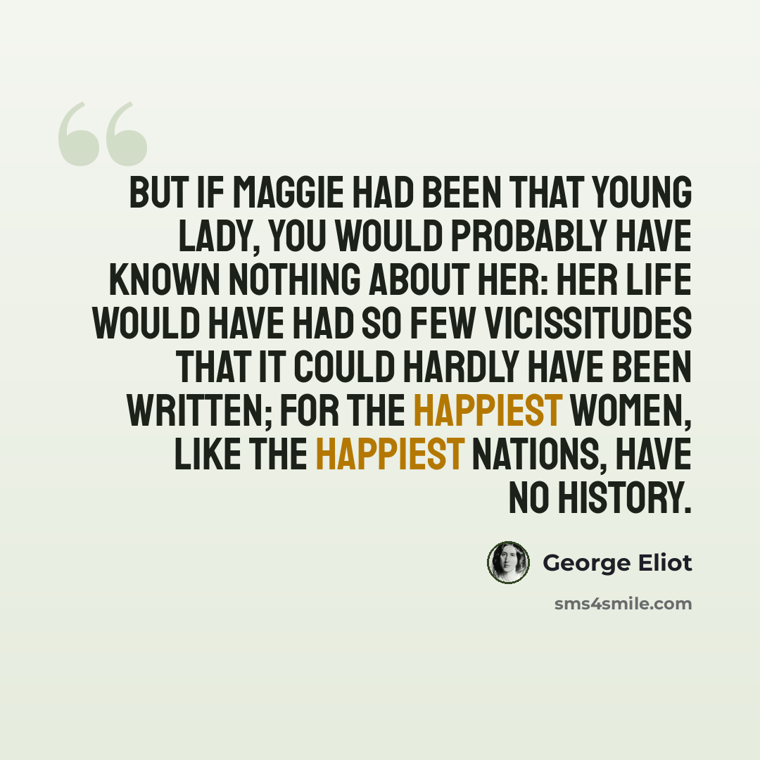 “But if Maggie had been that young lady, you would probably have known nothing about her: her life would have had so few vicissitudes that it could hardly have been written; for the happiest women, like the happiest nations, have no history.” quote by George Eliot