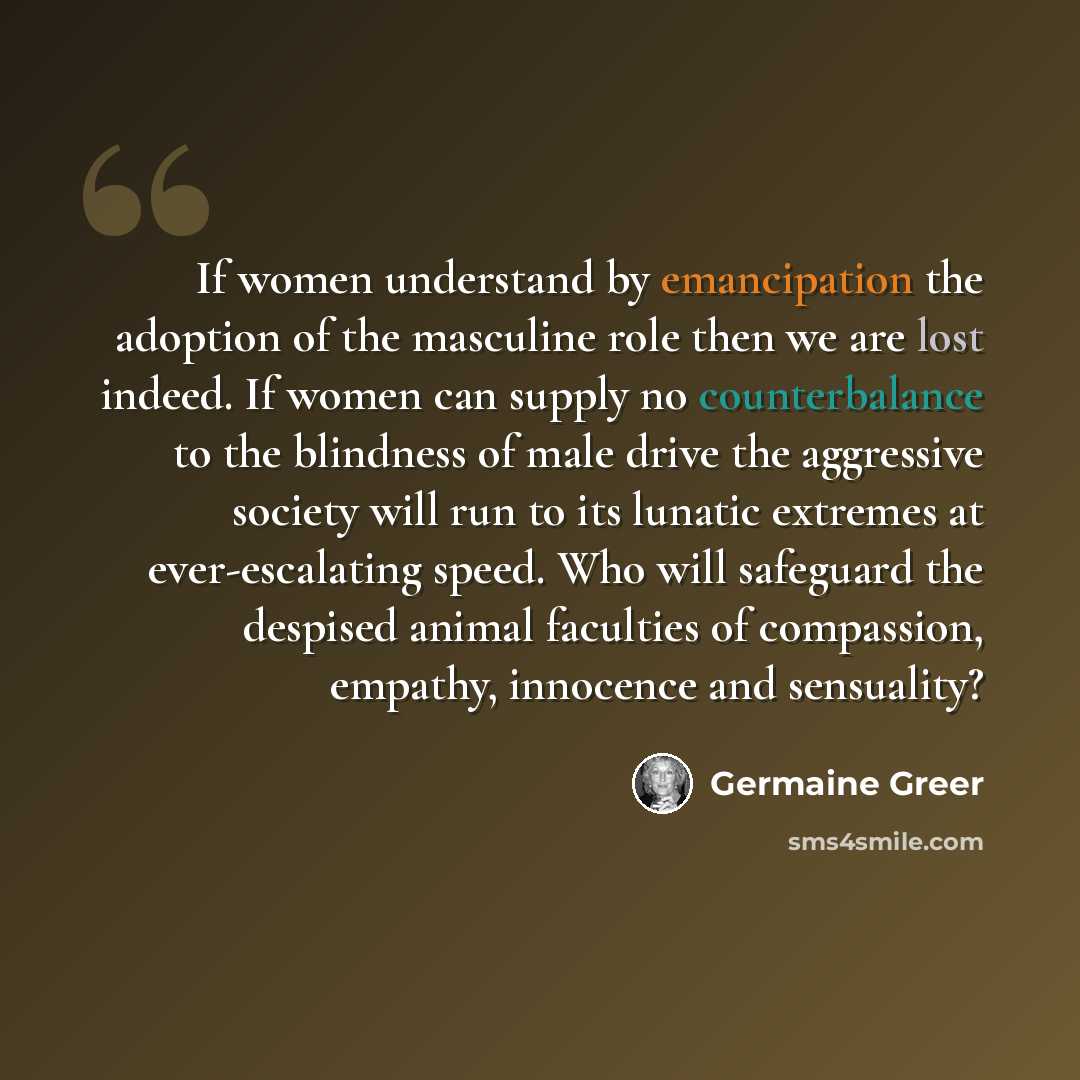 “If women understand by emancipation the adoption of the masculine role then we are lost indeed. If women can supply no counterbalance to the blindness of male drive the aggressive society will run to its lunatic extremes at ever-escalating speed. Who will safeguard the despised animal faculties of…” quote by Germaine Greer