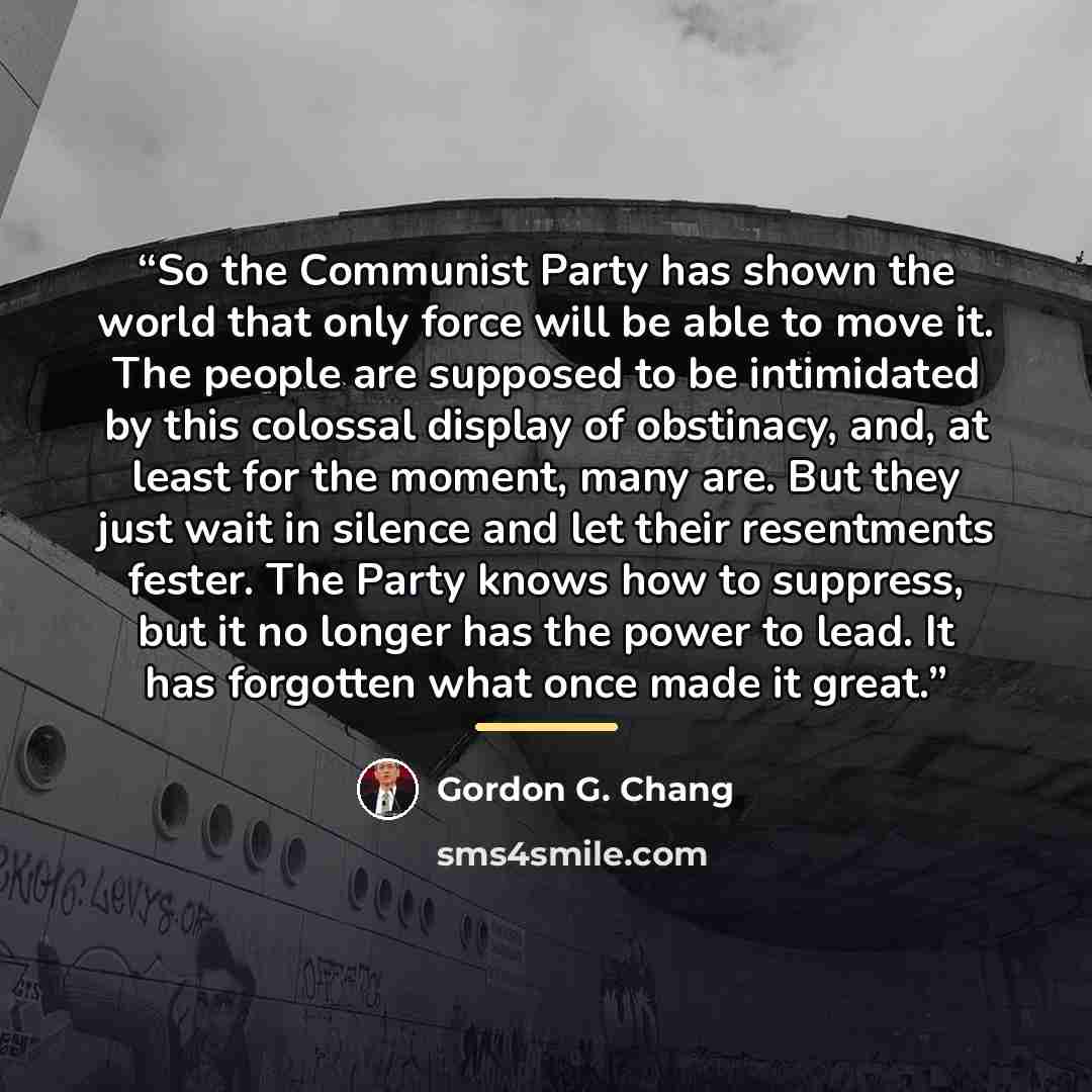 “So the Communist Party has shown the world that only force will be able to move it. The people are supposed to be intimidated by this colossal display of obstinacy, and, at least for the moment, many are. But they just wait in silence and let their resentments fester. The Party knows how to…” quote by Gordon G. Chang