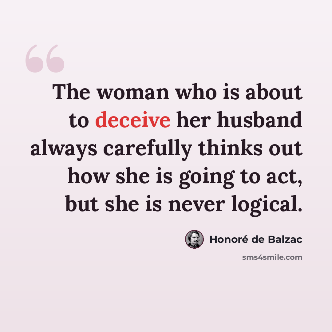 “The woman who is about to deceive her husband always carefully thinks out how she is going to act, but she is never logical.” quote by Honore de Balzac