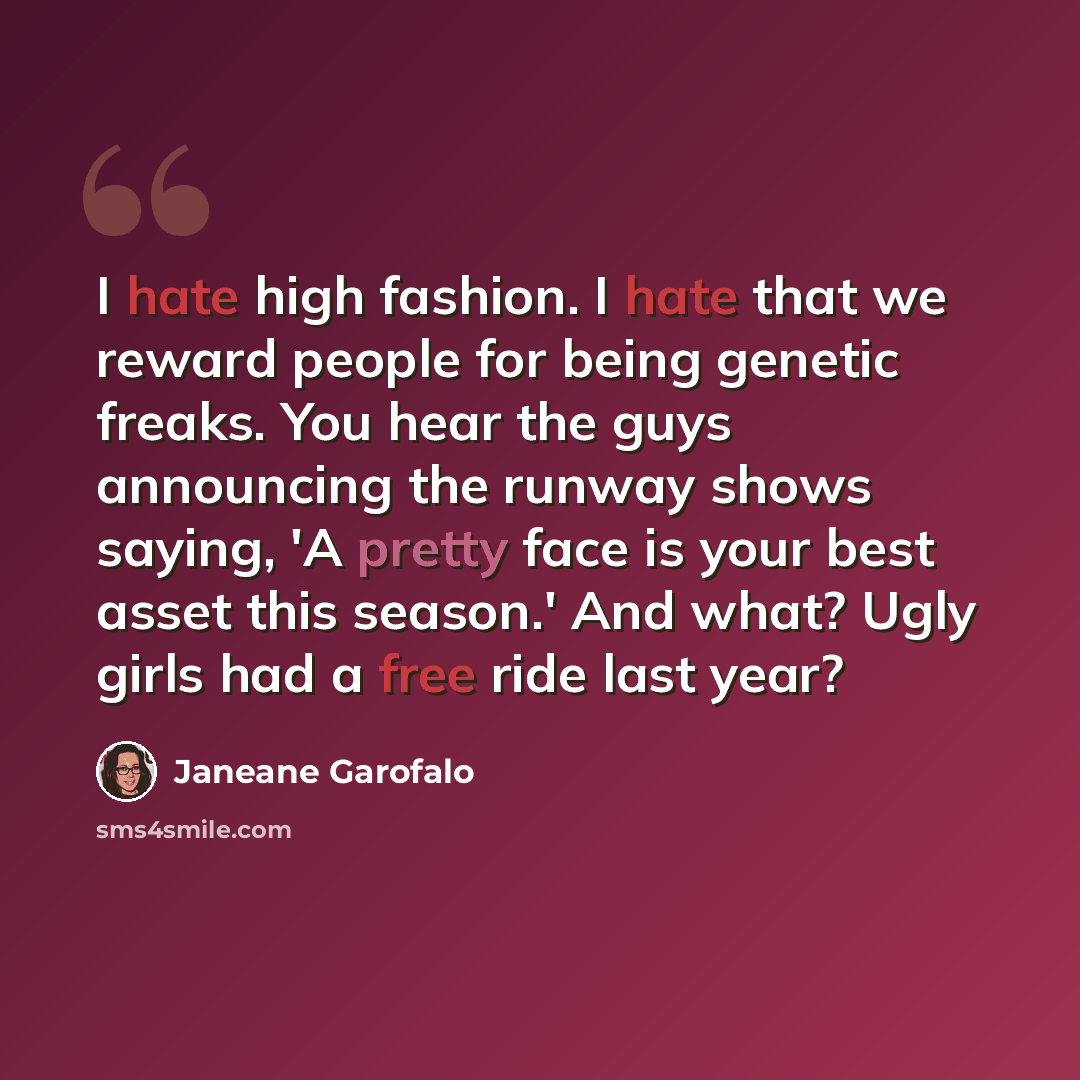 “I hate high fashion. I hate that we reward people for being genetic freaks. You hear the guys announcing the runway shows saying, 'A pretty face is your best asset this season.' And what? Ugly girls had a free ride last year?” quote by Janeane Garofalo