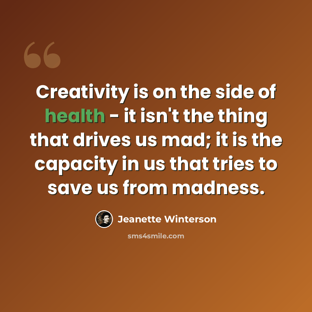 “Creativity is on the side of health - it isn't the thing that drives us mad; it is the capacity in us that tries to save us from madness.” quote by Jeanette Winterson