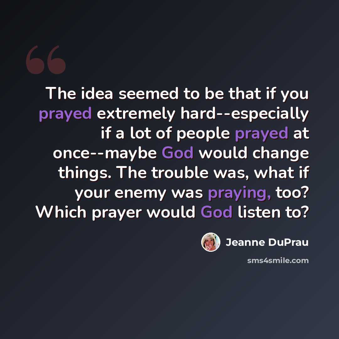 “The idea seemed to be that if you prayed extremely hard--especially if a lot of people prayed at once--maybe God would change things. The trouble was, what if your enemy was praying, too? Which prayer would God listen to?” quote by Jeanne DuPrau
