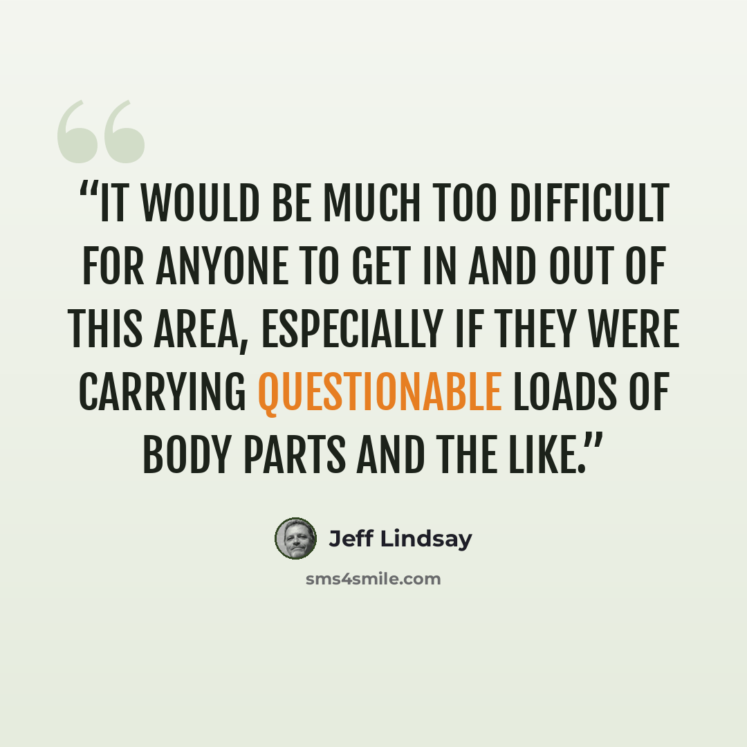 “It would be much too difficult for anyone to get in and out of this area, especially if they were carrying questionable loads of body parts and the like.” quote by Jeff Lindsay