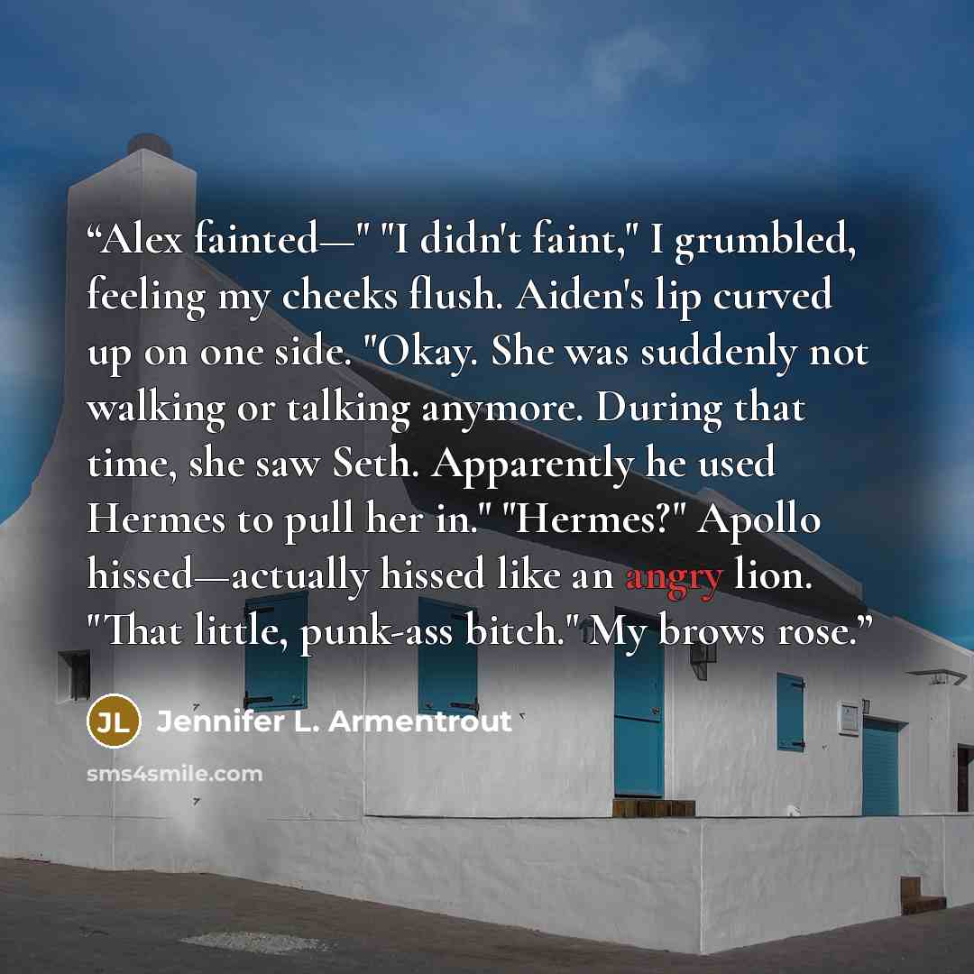 “Alex fainted—" "I didn't faint," I grumbled, feeling my cheeks flush. Aiden's lip curved up on one side. "Okay. She was suddenly not walking or talking anymore. During that time, she saw Seth. Apparently he used Hermes to pull her in." "Hermes?" Apollo hissed—actually hissed like an angry lion…” quote by Jennifer L. Armentrout