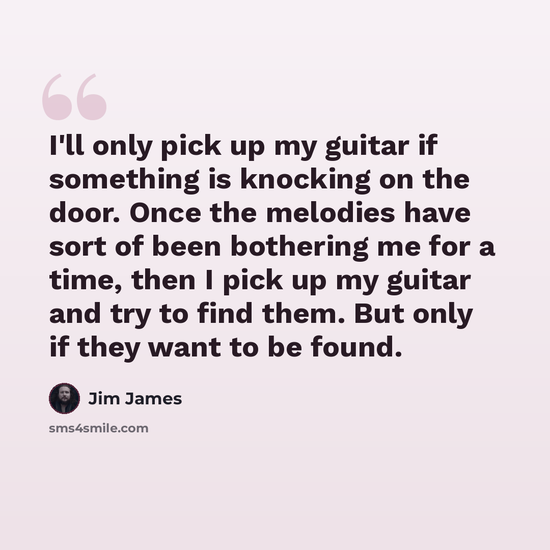 “I'll only pick up my guitar if something is knocking on the door. Once the melodies have sort of been bothering me for a time, then I pick up my guitar and try to find them. But only if they want to be found.” quote by Jim James