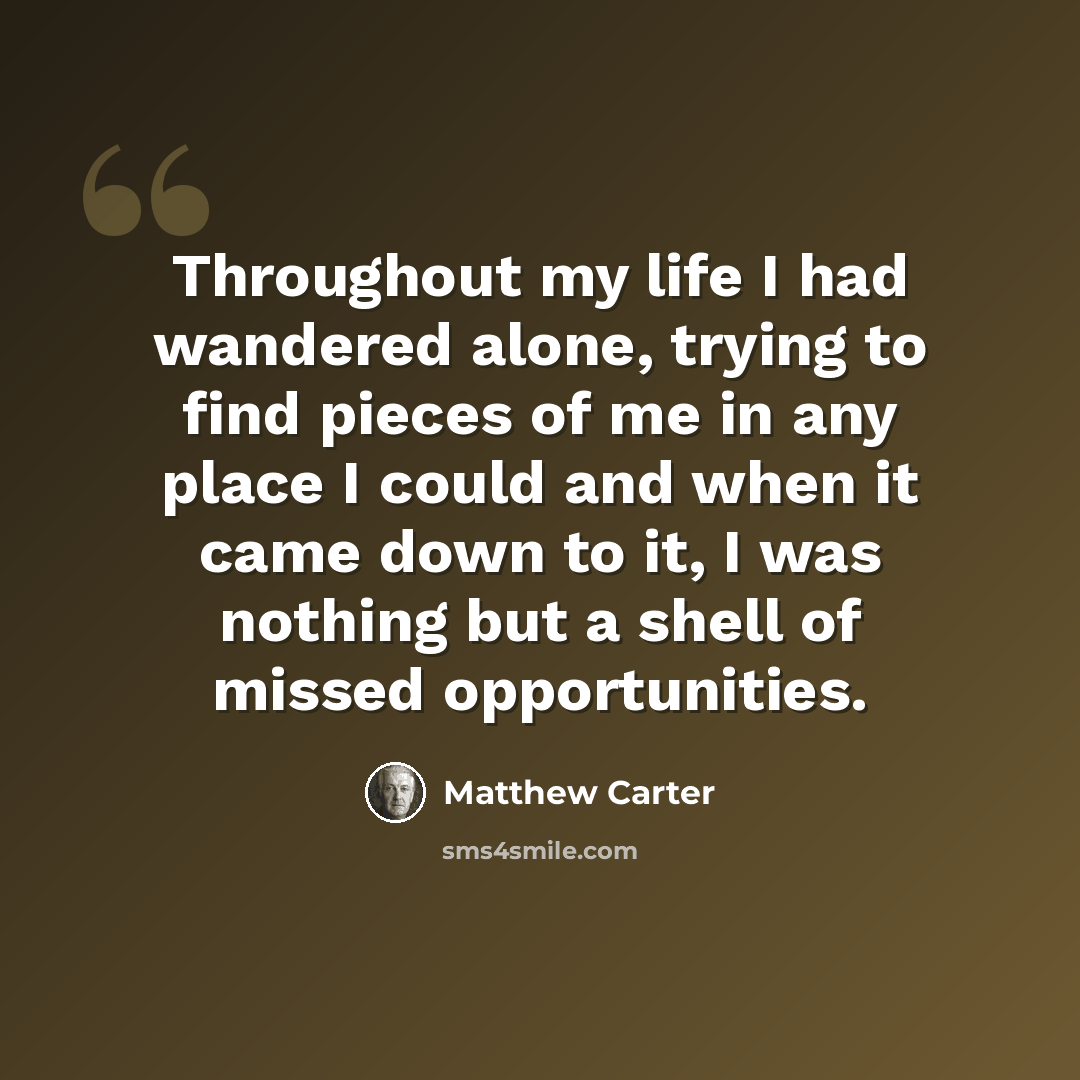 “Throughout my life I had wandered alone, trying to find pieces of me in any place I could and when it came down to it, I was nothing but a shell of missed opportunities.” quote by Matthew Carter