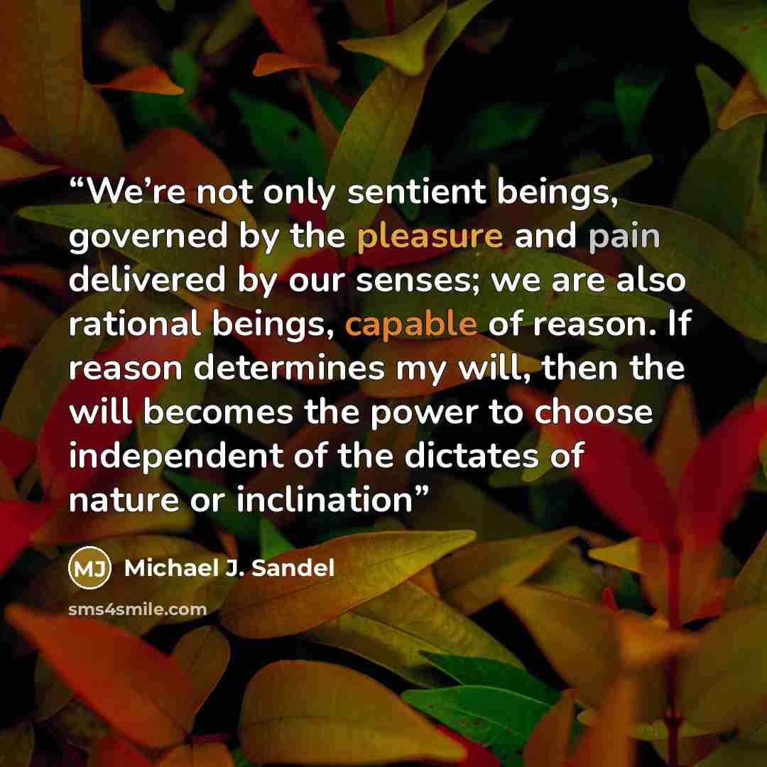 “We’re not only sentient beings, governed by the pleasure and pain delivered by our senses; we are also rational beings, capable of reason. If reason determines my will, then the will becomes the power to choose independent of the dictates of nature or inclination” quote by Michael J. Sandel