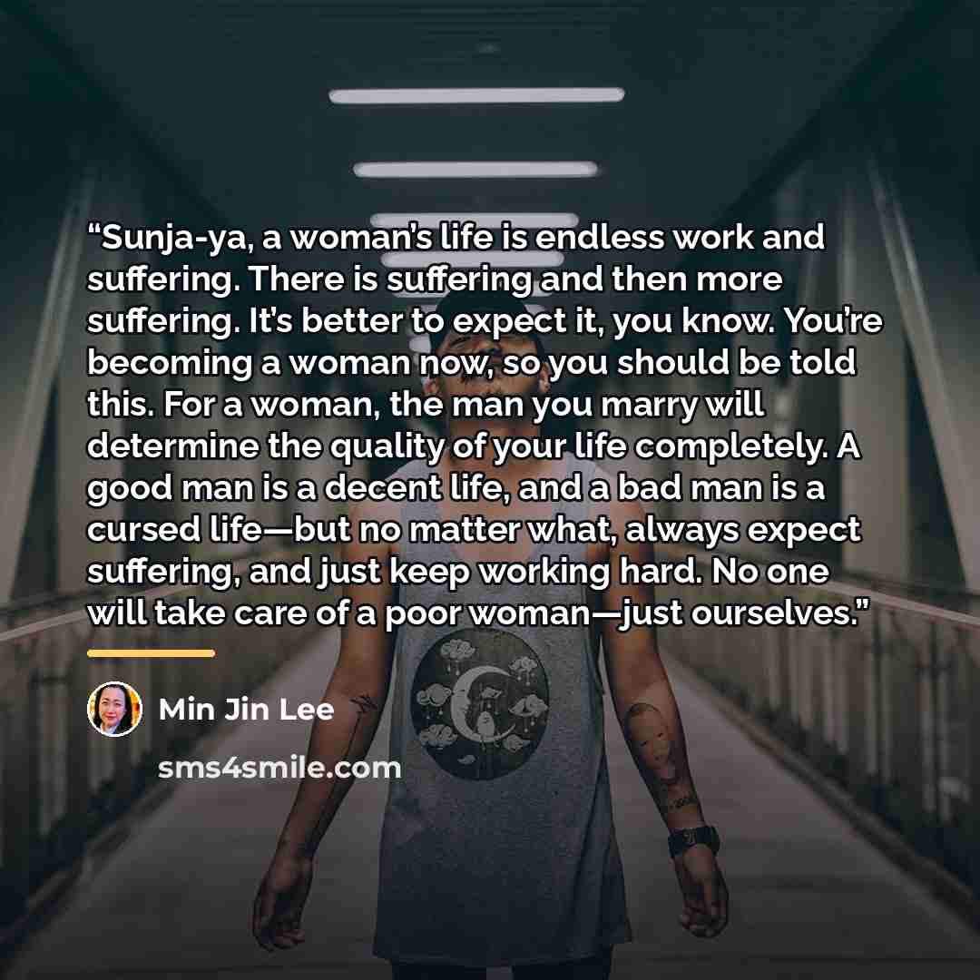 “Sunja-ya, a woman’s life is endless work and suffering. There is suffering and then more suffering. It’s better to expect it, you know. You’re becoming a woman now, so you should be told this. For a woman, the man you marry will determine the quality of your life completely. A good man is a decent…” quote by Min Jin Lee