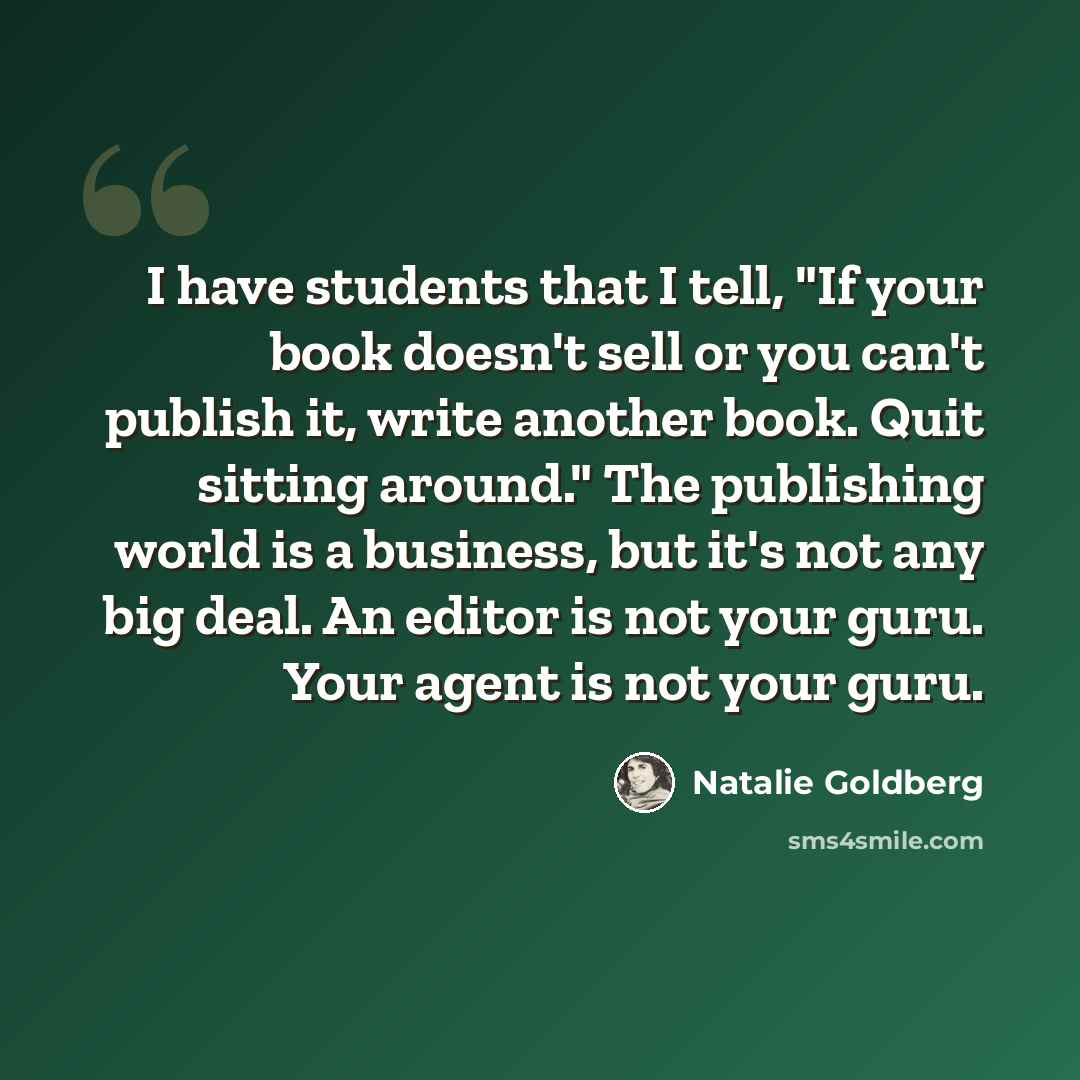 “I have students that I tell, "If your book doesn't sell or you can't publish it, write another book. Quit sitting around." The publishing world is a business, but it's not any big deal. An editor is not your guru. Your agent is not your guru.” quote by Natalie Goldberg