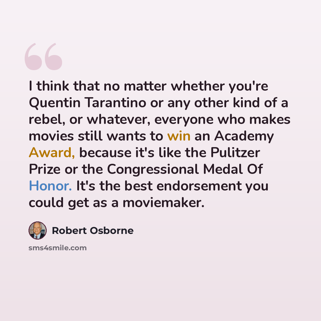 “I think that no matter whether you're Quentin Tarantino or any other kind of a rebel, or whatever, everyone who makes movies still wants to win an Academy Award, because it's like the Pulitzer Prize or the Congressional Medal Of Honor. It's the best endorsement you could get as a moviemaker.” quote by Robert Osborne
