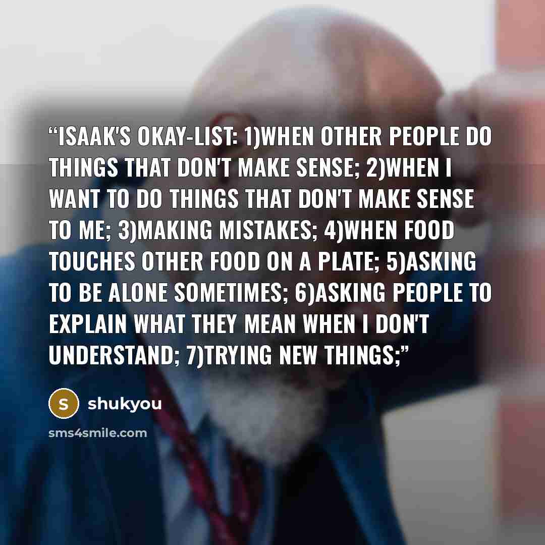 “Isaak's okay-list: 1)when other people do things that don't make sense; 2)when I want to do things that don't make sense to me; 3)making mistakes; 4)when food touches other food on a plate; 5)asking to be alone sometimes; 6)asking people to explain what they mean when I don't understand; 7)trying…” quote by shukyou