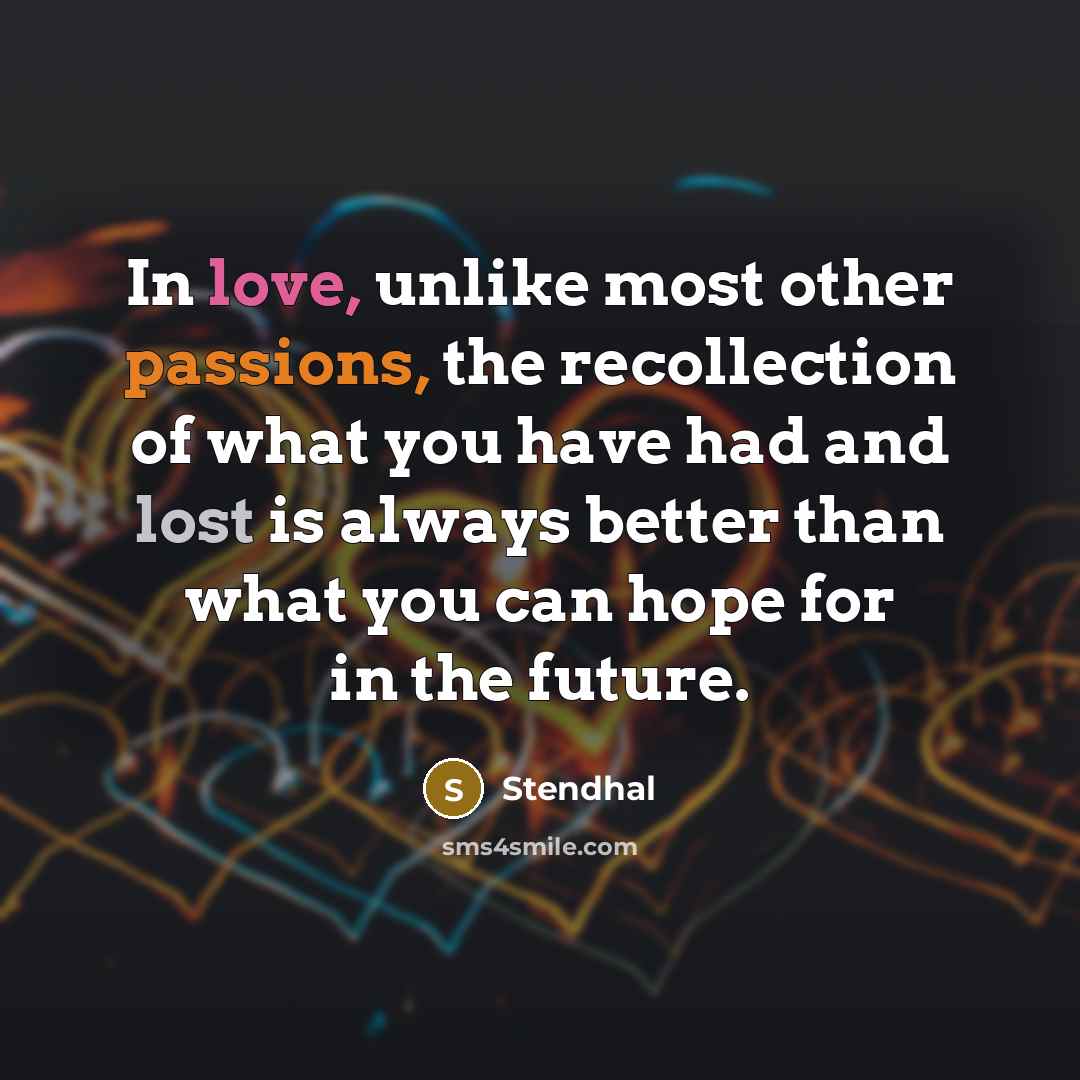 “In love, unlike most other passions, the recollection of what you have had and lost is always better than what you can hope for in the future.” quote by Stendhal